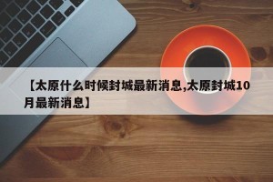 【太原什么时候封城最新消息,太原封城10月最新消息】