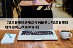 【甘肃省省妇幼电话号码是多少/甘肃省省妇幼保健院在线挂号电话】