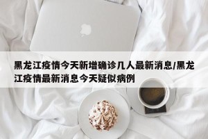 黑龙江疫情今天新增确诊几人最新消息/黑龙江疫情最新消息今天疑似病例