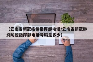【云南省新冠疫情指挥部电话/云南省新冠肺炎防控指挥部电话号码是多少】