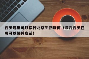 西安哪里可以接种北京生物疫苗（陕西西安在哪可以接种疫苗）