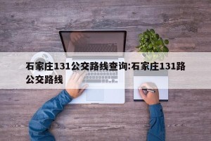 石家庄131公交路线查询:石家庄131路公交路线
