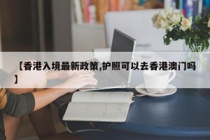【香港入境最新政策,护照可以去香港澳门吗】