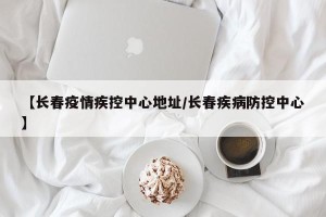 【长春疫情疾控中心地址/长春疾病防控中心】