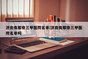 济南有那些三甲医院名单:济南有那些三甲医院名单吗