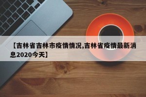 【吉林省吉林市疫情情况,吉林省疫情最新消息2020今天】