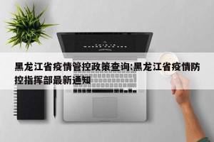 黑龙江省疫情管控政策查询:黑龙江省疫情防控指挥部最新通知