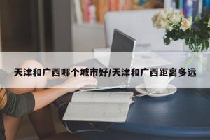 天津和广西哪个城市好/天津和广西距离多远