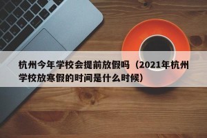 杭州今年学校会提前放假吗（2021年杭州学校放寒假的时间是什么时候）