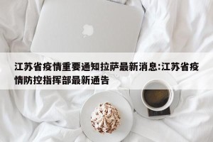 江苏省疫情重要通知拉萨最新消息:江苏省疫情防控指挥部最新通告