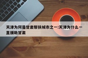 天津为何是甘肃帮扶城市之一:天津为什么一直援助甘肃