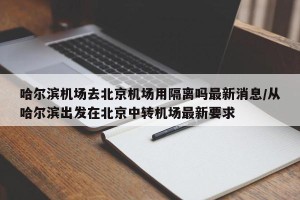 哈尔滨机场去北京机场用隔离吗最新消息/从哈尔滨出发在北京中转机场最新要求