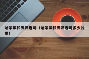 哈尔滨和天津近吗（哈尔滨和天津近吗多少公里）