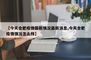 【今天合肥疫情最新情况最新消息,今天合肥疫情情况怎么样】