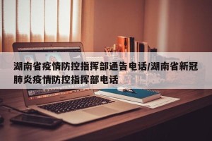 湖南省疫情防控指挥部通告电话/湖南省新冠肺炎疫情防控指挥部电话