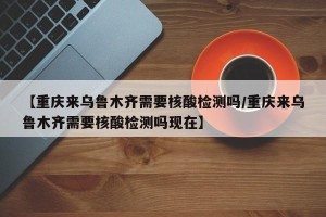 【重庆来乌鲁木齐需要核酸检测吗/重庆来乌鲁木齐需要核酸检测吗现在】