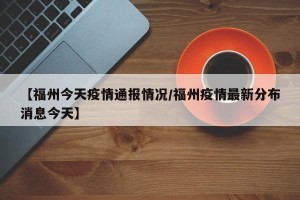 【福州今天疫情通报情况/福州疫情最新分布消息今天】