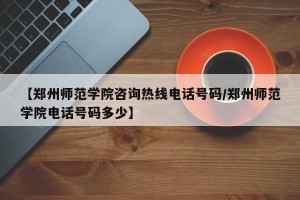 【郑州师范学院咨询热线电话号码/郑州师范学院电话号码多少】