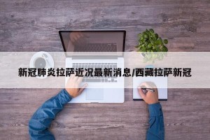 新冠肺炎拉萨近况最新消息/西藏拉萨新冠