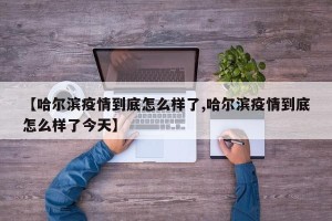 【哈尔滨疫情到底怎么样了,哈尔滨疫情到底怎么样了今天】