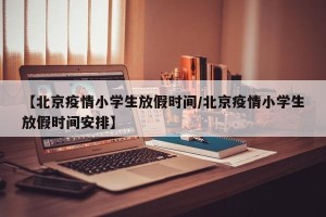 【北京疫情小学生放假时间/北京疫情小学生放假时间安排】