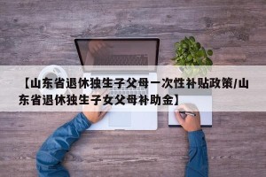 【山东省退休独生子父母一次性补贴政策/山东省退休独生子女父母补助金】