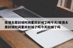 疫情太原封城时间重庆封城了吗今天/疫情太原封城时间重庆封城了吗今天封城了吗
