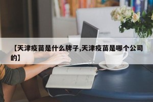 【天津疫苗是什么牌子,天津疫苗是哪个公司的】