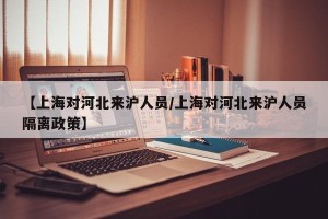 【上海对河北来沪人员/上海对河北来沪人员隔离政策】