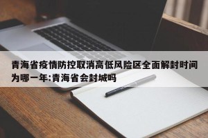 青海省疫情防控取消高低风险区全面解封时间为哪一年:青海省会封城吗