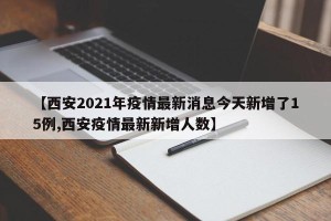 【西安2021年疫情最新消息今天新增了15例,西安疫情最新新增人数】