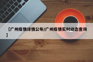 【广州疫情详情公布/广州疫情实时动态查询】