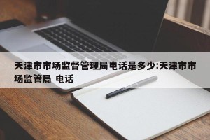 天津市市场监督管理局电话是多少:天津市市场监管局 电话