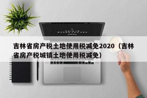 吉林省房产税土地使用税减免2020（吉林省房产税城镇土地使用税减免）
