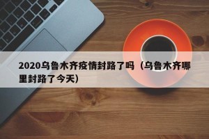 2020乌鲁木齐疫情封路了吗（乌鲁木齐哪里封路了今天）