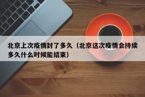 北京上次疫情封了多久（北京这次疫情会持续多久什么时候能结束）