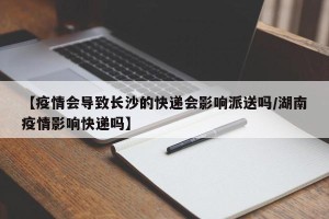 【疫情会导致长沙的快递会影响派送吗/湖南疫情影响快递吗】