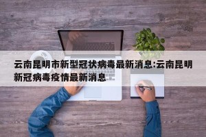 云南昆明市新型冠状病毒最新消息:云南昆明新冠病毒疫情最新消息