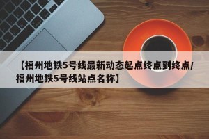 【福州地铁5号线最新动态起点终点到终点/福州地铁5号线站点名称】