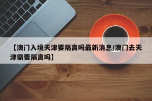 【澳门入境天津要隔离吗最新消息/澳门去天津需要隔离吗】