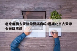 北京疫情去天津需要隔离吗:近期北京去天津会被隔离吗