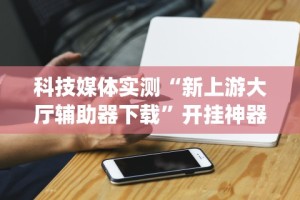 科技媒体实测“新上游大厅辅助器下载”开挂神器{透视辅助}全揭秘