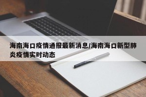 海南海口疫情通报最新消息/海南海口新型肺炎疫情实时动态