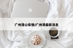 广州港口疫情/广州港最新消息