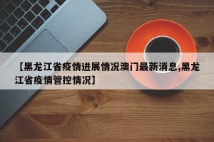 【黑龙江省疫情进展情况澳门最新消息,黑龙江省疫情管控情况】