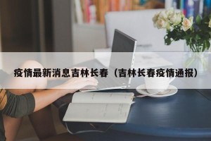 疫情最新消息吉林长春（吉林长春疫情通报）