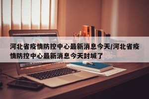 河北省疫情防控中心最新消息今天/河北省疫情防控中心最新消息今天封城了
