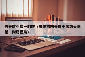 西青区中医一附院（天津市西青区中医药大学第一附属医院）