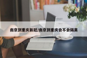 南京到重庆新冠/南京到重庆会不会隔离
