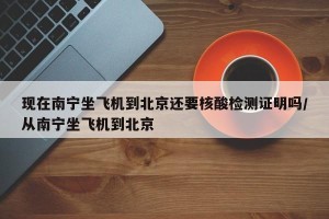 现在南宁坐飞机到北京还要核酸检测证明吗/从南宁坐飞机到北京